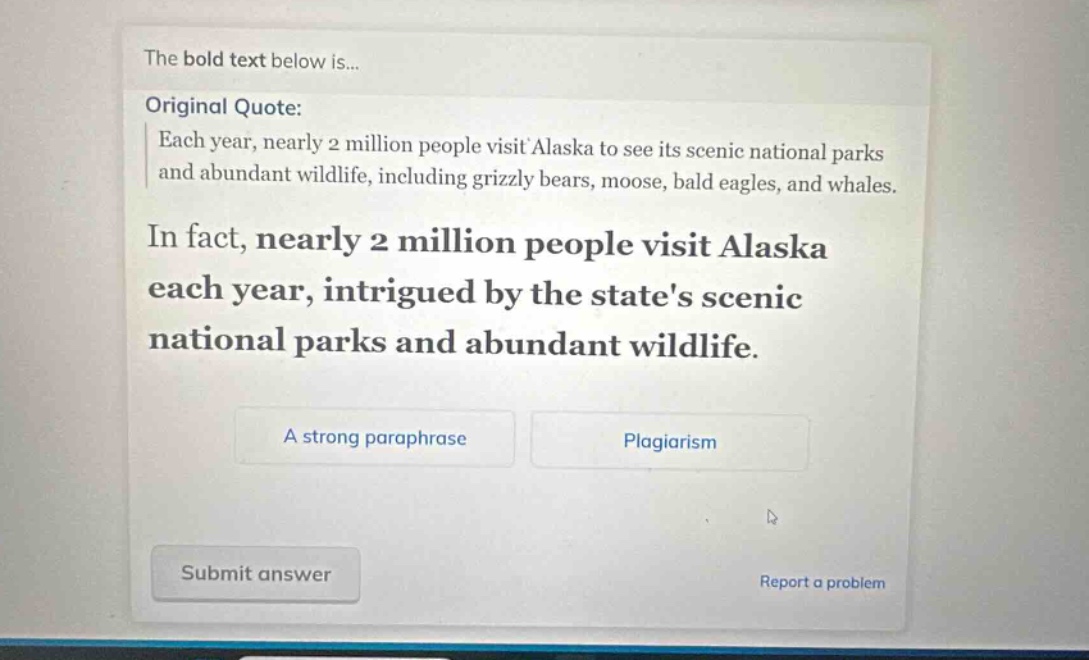 the bold text below is... original quote: each year, nearly 2 million people visit alaska to see its scenic national parks and abundant wildlife, including grizzly bears, moose, bald eagles, and whales. in fact, nearly 2 million people visit alaska each year, intrigued by the states scenic national parks and abundant wildlife. a strong paraphrase plagiarism submit answer report a problem