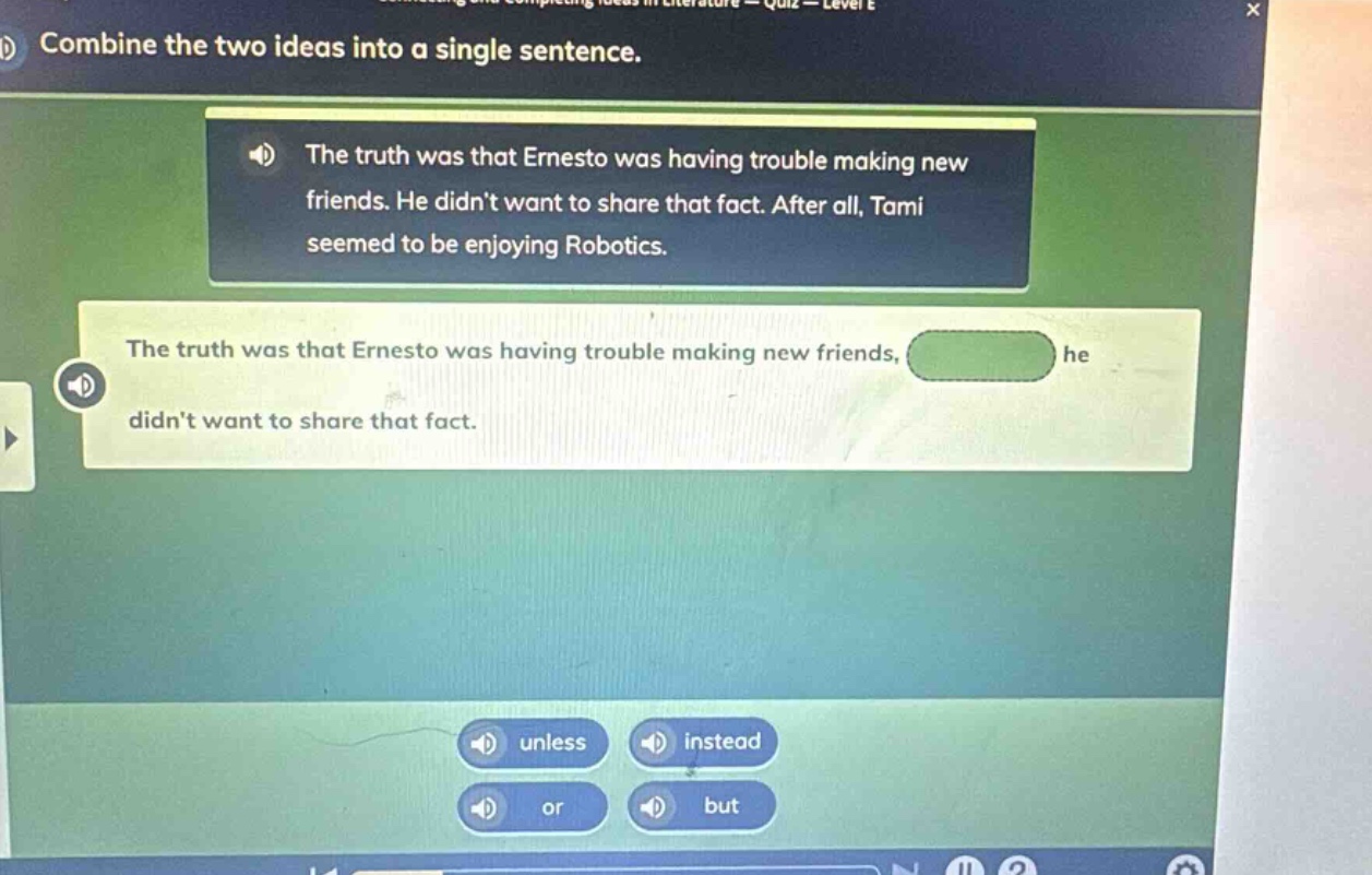 b) combine the two ideas into a single sentence. the truth was that ernesto was having trouble making new friends. he didnt want to share that fact. after all, tami seemed to be enjoying robotics. the truth was that ernesto was having trouble making new friends, he didnt want to share that fact. unless instead or but