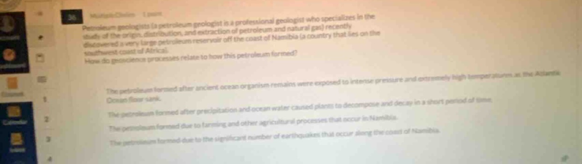 petroleum geologists (a petroleum geologist is a professional geologist who specializes in the study of the origin, distribution, and extraction of petroleum and natural gas) recently discovered a very large petroleum reservoir off the coast of namibia (a country that lies on the southwest coast of africa). how do geoscience processes relate to how this petroleum formed? the petroleum formed after ancient ocean organism remains were exposed to intense pressure and extremely high temperatures at the atlantic ocean floor sink. the petroleum formed after precipitations and ocean water caused plants to decompose and decay in a short period of time. the petroleum formed due to farming and other agricultural processes that occur in namibia. the petroleum formed due to the significant number of earthquakes that occur along the coast of namibia.