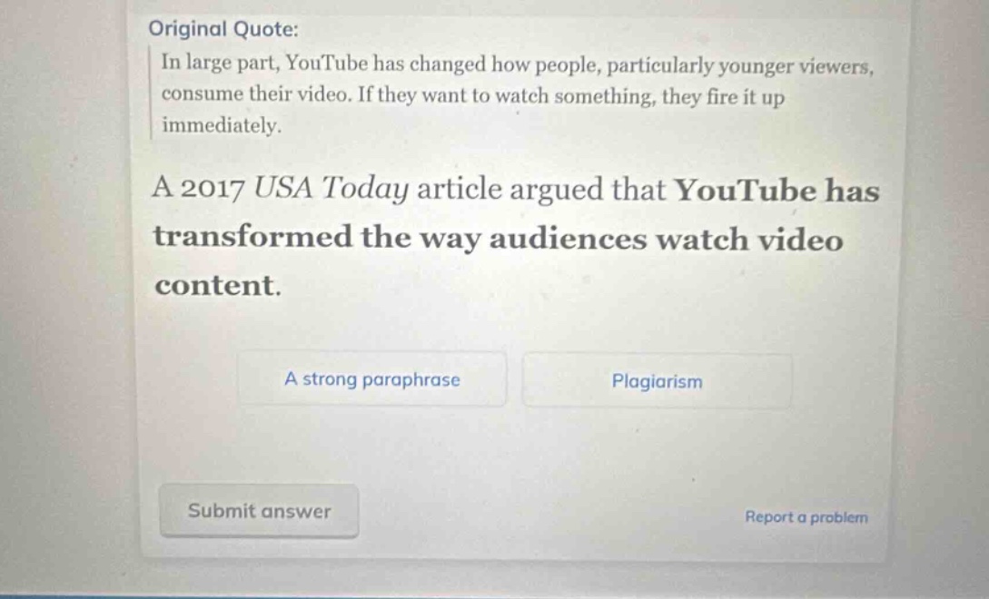 original quote: in large part, youtube has changed how people, particularly younger viewers, consume their video. if they want to watch something, they fire it up immediately. a 2017 usa today article argued that youtube has transformed the way audiences watch video content. a strong paraphrase plagiarism submit answer report a problem