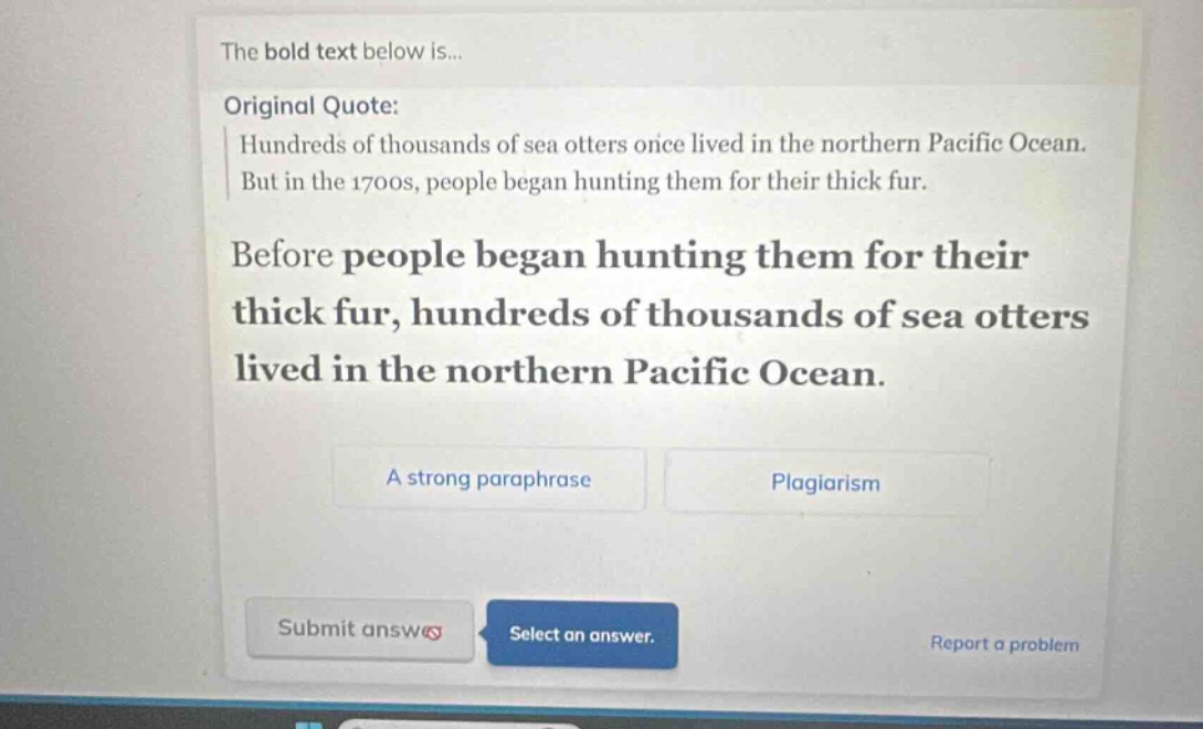 the bold text below is... original quote: hundreds of thousands of sea otters once lived in the northern pacific ocean. but in the 1700s, people began hunting them for their thick fur. before people began hunting them for their thick fur, hundreds of thousands of sea otters lived in the northern pacific ocean. a strong paraphrase plagiarism submit answer select an answer. report a problem