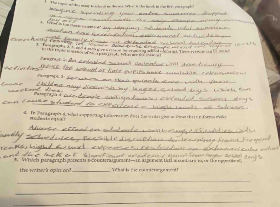 1. the topic of this essay is school uniforms. what is the hook in the first - paragraph? 2. what is the thesis statement? 3. paragraphs 2, 3, and 4 each give a reason for requiring school uniforms. these reasons can be found in the topic sentence of each paragraph. what are the reasons? paragraph 2: an extended school calendar will reduce the amount of time pupils have available for extracurricular activities. paragraph 3: focus on how parents time with their children may diminish by longer school days which can cut into weekend time. paragraph 4: academic obligations extended school days can cause students to experience high levels of stress. 4. in paragraph 4, what supporting information does the writer give to show that uniforms make students equal? 5. which paragraph presents a counter - argument—an argument that is contrary to, or the opposite of, the writers opinion? ____________ what is the counter - argument?