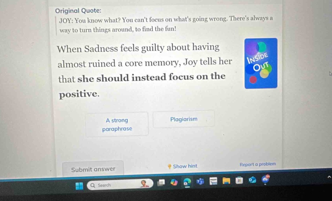 original quote: joy: you know what? you cant focus on whats going wrong. theres always a way to turn things around, to find the fun! when sadness feels guilty about having almost ruined a core memory, joy tells her that she should instead focus on the positive. a strong paraphrase plagiarism submit answer show hint report a problem