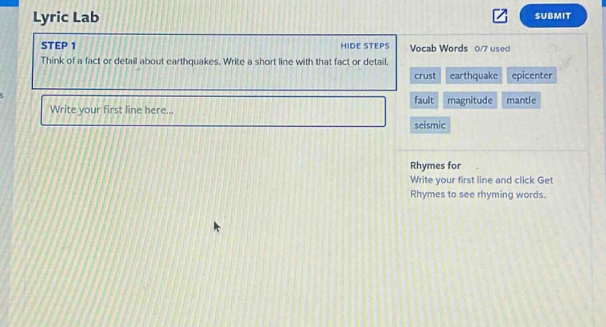 lyric lab\nstep 1\nthink of a fact or detail about earthquakes. write a short line with that fact or detail.\nwrite your first line here...\nvocab words 0/7 used\ncrust earthquake epicenter\nfault magnitude mantle\nseismic\nrhymes for\nwrite your first line and click get rhymes to see rhyming words.