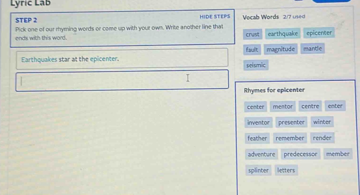 lyric lab\nstep 2\npick one of our rhyming words or come up with your own. write another line that ends with this word.\nearthquakes star at the epicenter.\nvocab words 2/7 used\ncrust earthquake epicenter\nfault magnitude mantle\nseismic\nrhymes for epicenter\ncenter mentor centre enter\ninventor presenter winter\nfeather remember render\nadventure predecessor member\nsplinter letters