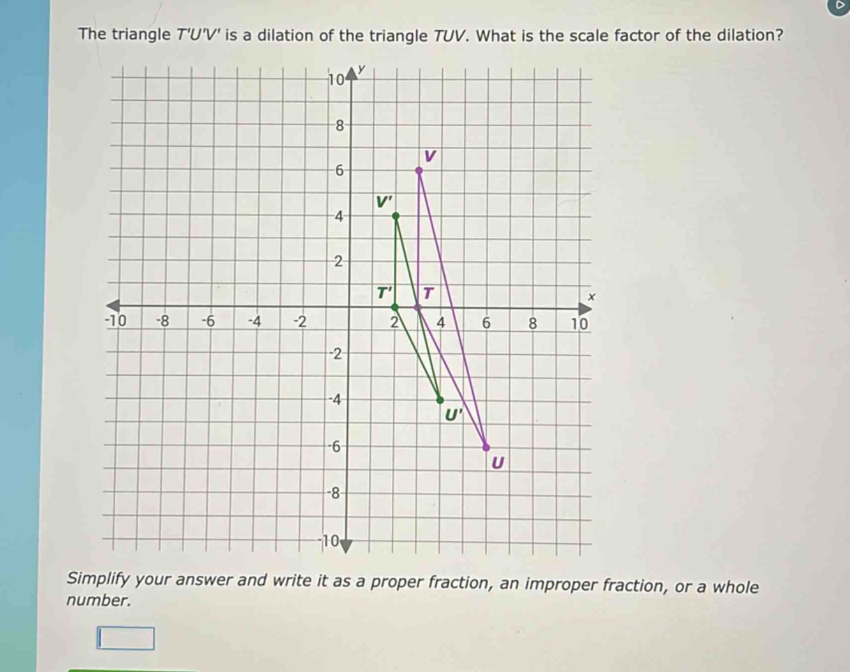 the triangle tuv is a dilation of the triangle tuv. what is the scale factor of the dilation? simplify your answer and write it as a proper fraction, an improper fraction, or a whole number.