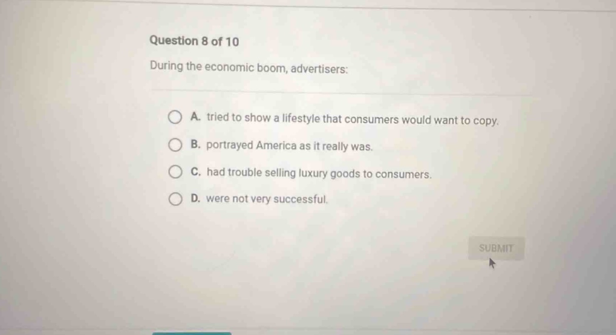 question 8 of 10 during the economic boom, advertisers: a. tried to show a lifestyle that consumers would want to copy. b. portrayed america as it really was. c. had trouble selling luxury goods to consumers. d. were not very successful.