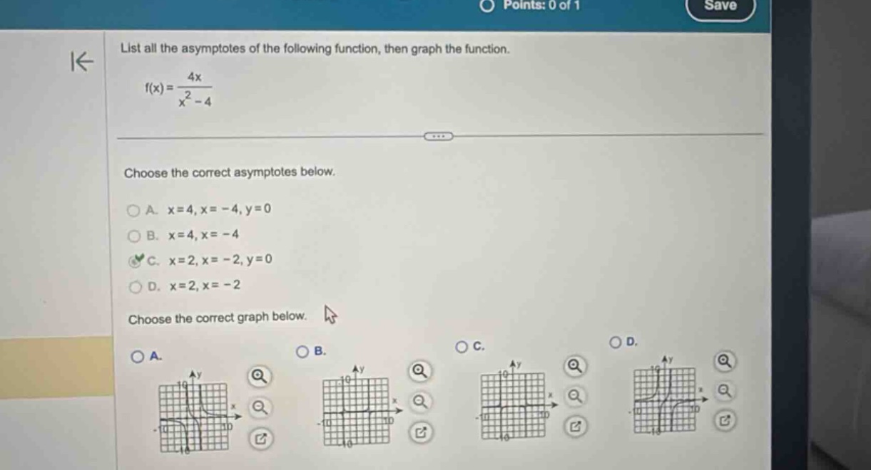list all the asymptotes of the following function, then graph the function. f(x)=4x/(x² - 4) choose the correct asymptotes below. a. x = 4, x = -4, y = 0 b. x = 4, x = -4 c. x = 2, x = -2, y = 0 d. x = 2, x = -2 choose the correct graph below.
