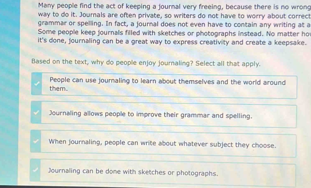 many people find the act of keeping a journal very freeing, because there is no wrong way to do it. journals are often private, so writers do not have to worry about correct grammar or spelling. in fact, a journal does not even have to contain any writing at all. some people keep journals filled with sketches or photographs instead. no matter how its done, journaling can be a great way to express creativity and create a keepsake. based on the text, why do people enjoy journaling? select all that apply. people can use journaling to learn about themselves and the world around them. journaling allows people to improve their grammar and spelling. when journaling, people can write about whatever subject they choose. journaling can be done with sketches or photographs.