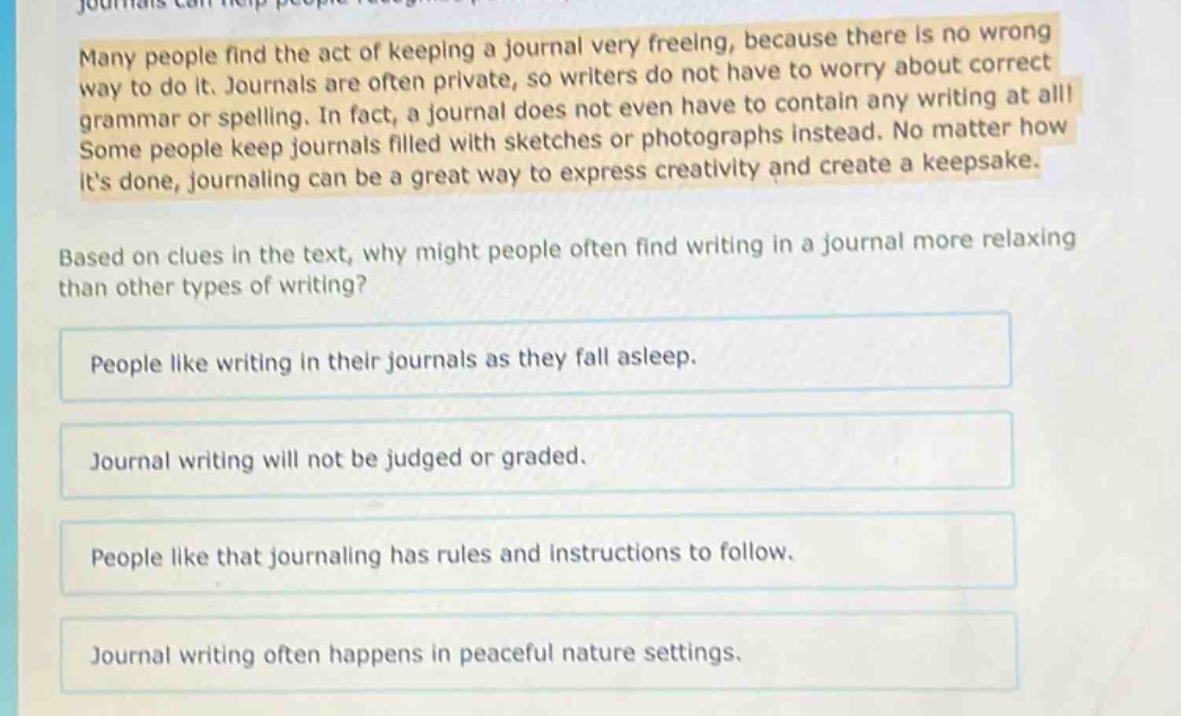 many people find the act of keeping a journal very freeing, because there is no wrong way to do it. journals are often private, so writers do not have to worry about correct grammar or spelling. in fact, a journal does not even have to contain any writing at all! some people keep journals filled with sketches or photographs instead. no matter how its done, journaling can be a great way to express creativity and create a keepsake. based on clues in the text, why might people often find writing in a journal more relaxing than other types of writing? people like writing in their journals as they fall asleep. journal writing will not be judged or graded. people like that journaling has rules and instructions to follow. journal writing often happens in peaceful nature settings.
