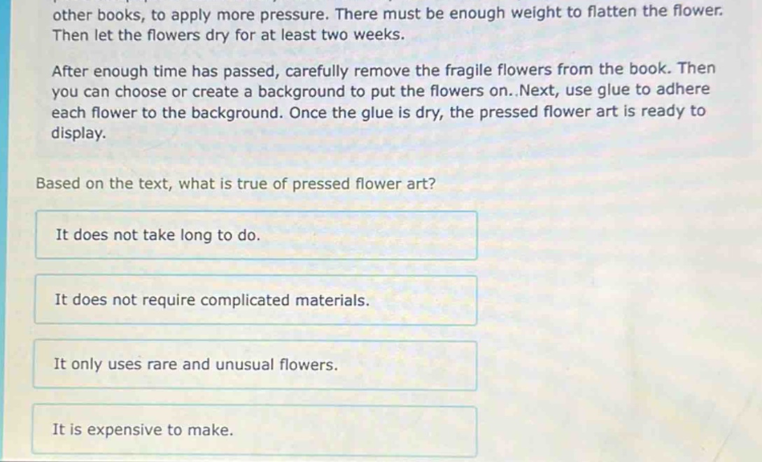 other books, to apply more pressure. there must be enough weight to flatten the flower. then let the flowers dry for at least two weeks. after enough time has passed, carefully remove the fragile flowers from the book. then you can choose or create a background to put the flowers on..next, use glue to adhere each flower to the background. once the glue is dry, the pressed flower art is ready to display. based on the text, what is true of pressed flower art? it does not take long to do. it does not require complicated materials. it only uses rare and unusual flowers. it is expensive to make.