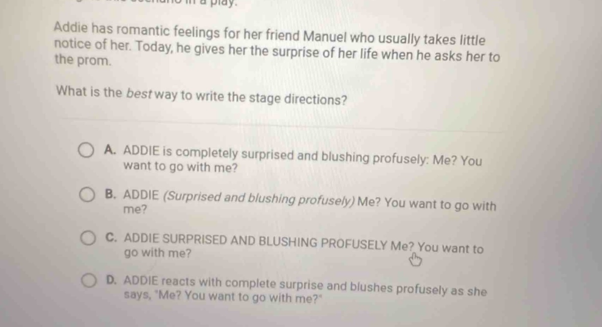 addie has romantic feelings for her friend manuel who usually takes little notice of her. today, he gives her the surprise of her life when he asks her to the prom. what is the best way to write the stage directions? a. addie is completely surprised and blushing profusely: me? you want to go with me? b. addie (surprised and blushing profusely) me? you want to go with me? c. addie surprised and blushing profusely me? you want to go with me? d. addie reacts with complete surprise and blushes profusely as she says, me? you want to go with me?
