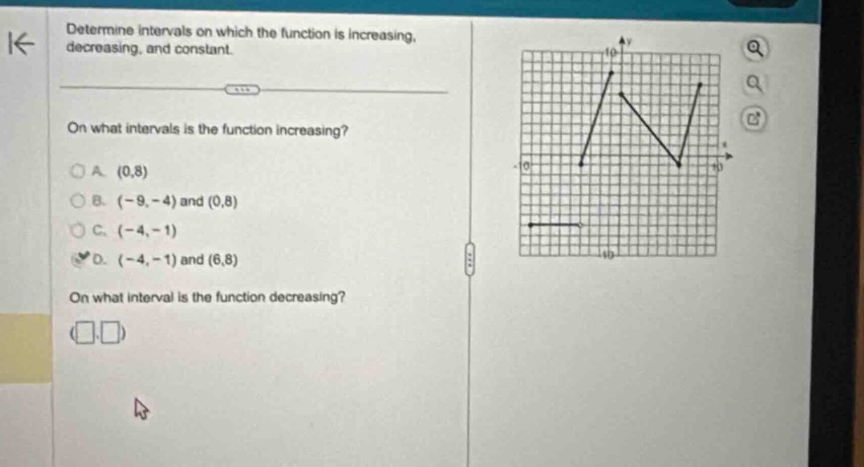 determine intervals on which the function is increasing, decreasing, and constant. on what intervals is the function increasing? a. (0,8) b. (-9, -4) and (0,8) c. (-4, -1) d. (-4, -1) and (6,8) on what interval is the function decreasing?