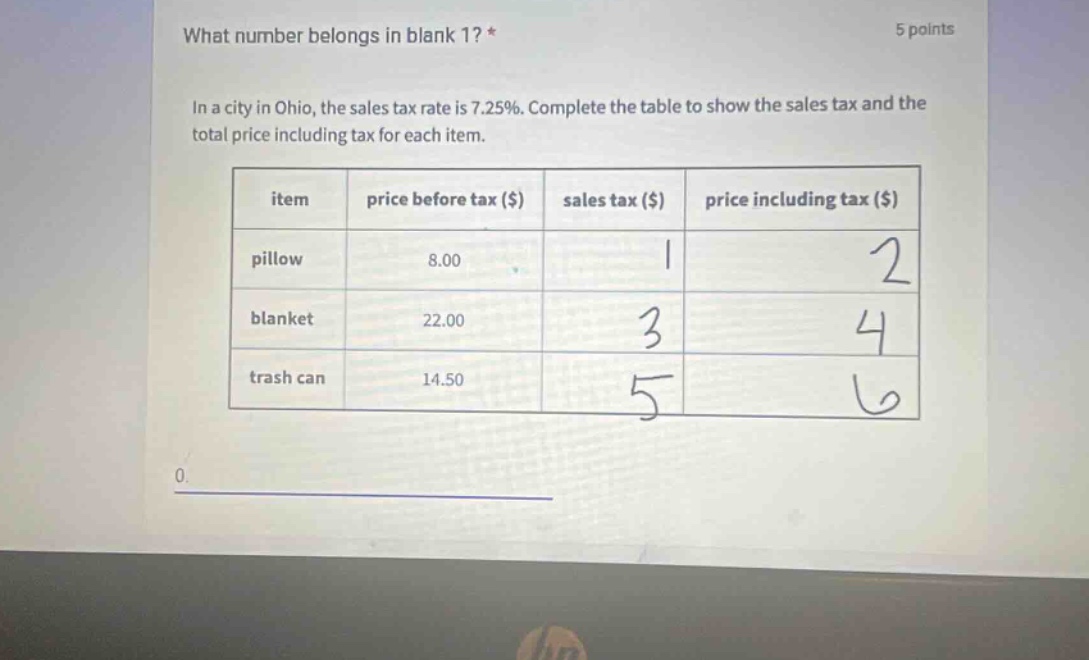 what number belongs in blank 1? * 5 points in a city in ohio, the sales tax rate is 7.25%. complete the table to show the sales tax and the total price including tax for each item. item price before tax ($) sales tax ($) price including tax ($) pillow 8.00 1 2 blanket 22.00 3 4 trash can 14.50 5 6 0.