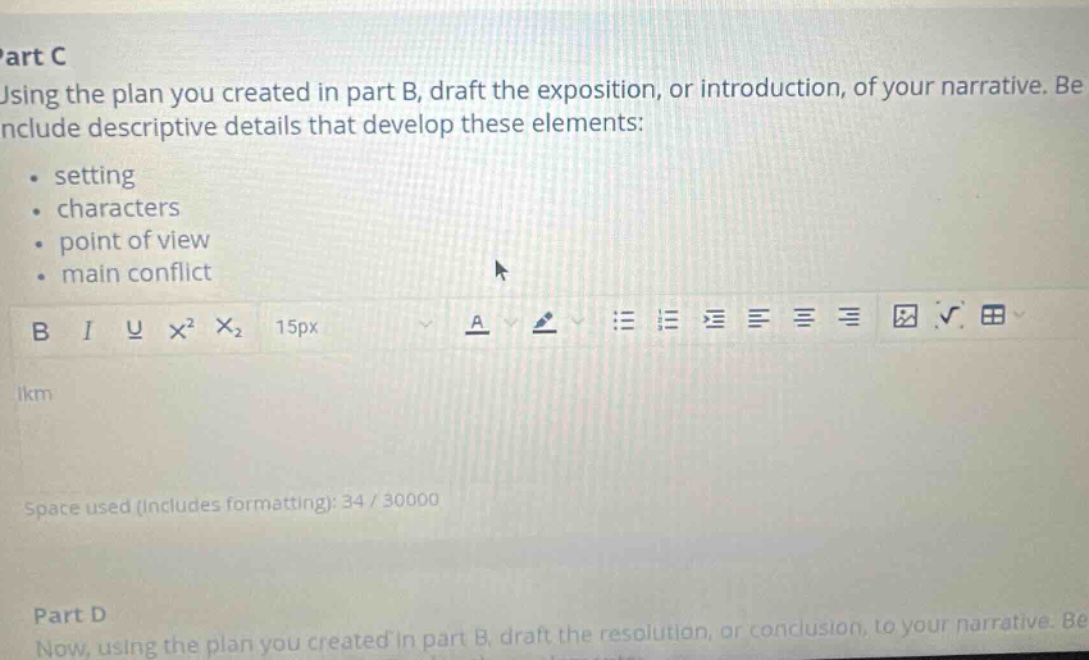 part c using the plan you created in part b, draft the exposition, or introduction, of your narrative. be include descriptive details that develop these elements: setting characters point of view main conflict space used (includes formatting): 34 / 30000 part d now, using the plan you created in part b, draft the resolution, or conclusion, to your narrative.