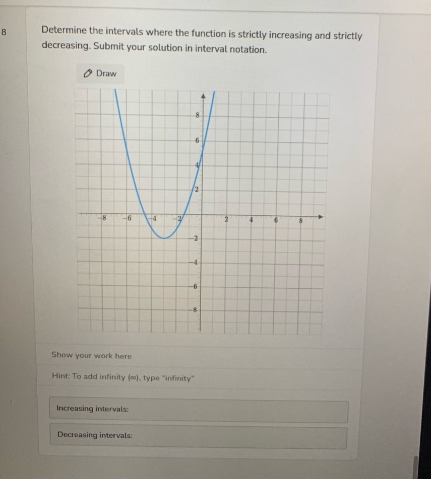 determine the intervals where the function is strictly increasing and strictly decreasing. submit your solution in interval notation. draw show your work here hint: to add infinity (∞), type \infinity\ increasing intervals: decreasing intervals: