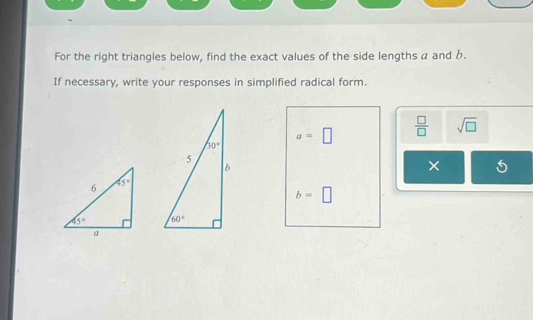 for the right triangles below, find the exact values of the side lengths a and b. if necessary, write your responses in simplified radical form.