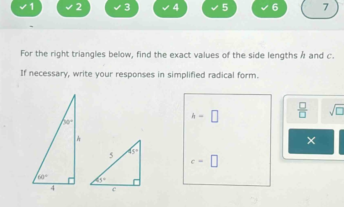 for the right triangles below, find the exact values of the side lengths h and c. if necessary, write your responses in simplified radical form.