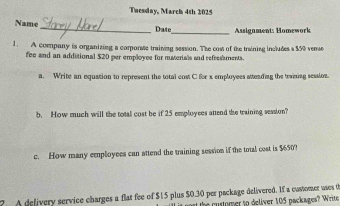 tuesday, march 4th 2025\nname _ date _ assignment: homework\n1. a company is organizing a corporate training session. the cost of the training includes a $50 venue fee and an additional $20 per employee for materials and refreshments.\na. write an equation to represent the total cost c for x employees attending the training session.\nb. how much will the total cost be if 25 employees attend the training session?\nc. how many employees can attend the training session if the total cost is $650?