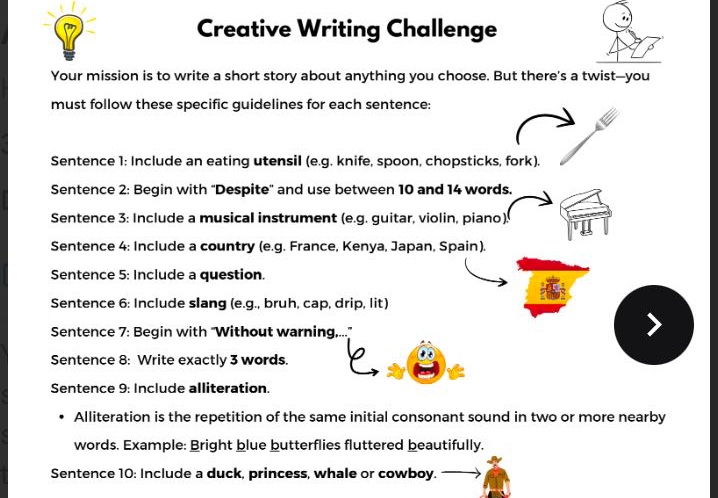 creative writing challenge\nyour mission is to write a short story about anything you choose. but theres a twist - you must follow these specific guidelines for each sentence:\nsentence 1: include an eating utensil (e.g. knife, spoon, chopsticks, fork).\nsentence 2: begin with \despite\ and use between 10 and 14 words.\nsentence 3: include a musical instrument (e.g. guitar, violin, piano)\nsentence 4: include a country (e.g. france, kenya, japan, spain).\nsentence 5: include a question.\nsentence 6: include slang (e.g., bruh, cap, drip, lit)\nsentence 7: begin with \without warning...\\nsentence 8: write exactly 3 words.\nsentence 9: include alliteration.\n• alliteration is the repetition of the same initial consonant sound in two or more nearby words. example: bright blue butterflies fluttered beautifully.\nsentence 10: include a duck, princess, whale or cowboy.
