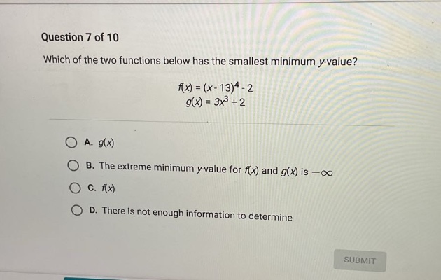 question 7 of 10 which of the two functions below has the smallest minimum y - value? f(x)=(x - 13)^4 - 2 g(x)=3x^3 + 2 a. g(x) b. the extreme minimum y - value for f(x) and g(x) is -∞ c. f(x) d. there is not enough information to determine