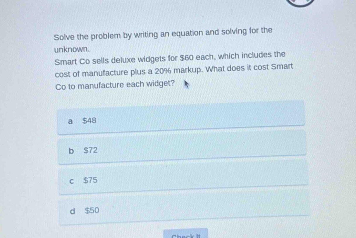 solve the problem by writing an equation and solving for the unknown. smart co sells deluxe widgets for $60 each, which includes the cost of manufacture plus a 20% markup. what does it cost smart co to manufacture each widget? a $48 b $72 c $75 d $50