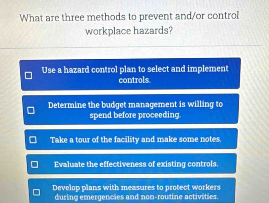 what are three methods to prevent and/or control workplace hazards? use a hazard control plan to select and implement controls. determine the budget management is willing to spend before proceeding. take a tour of the facility and make some notes. evaluate the effectiveness of existing controls. develop plans with measures to protect workers during emergencies and non - routine activities.
