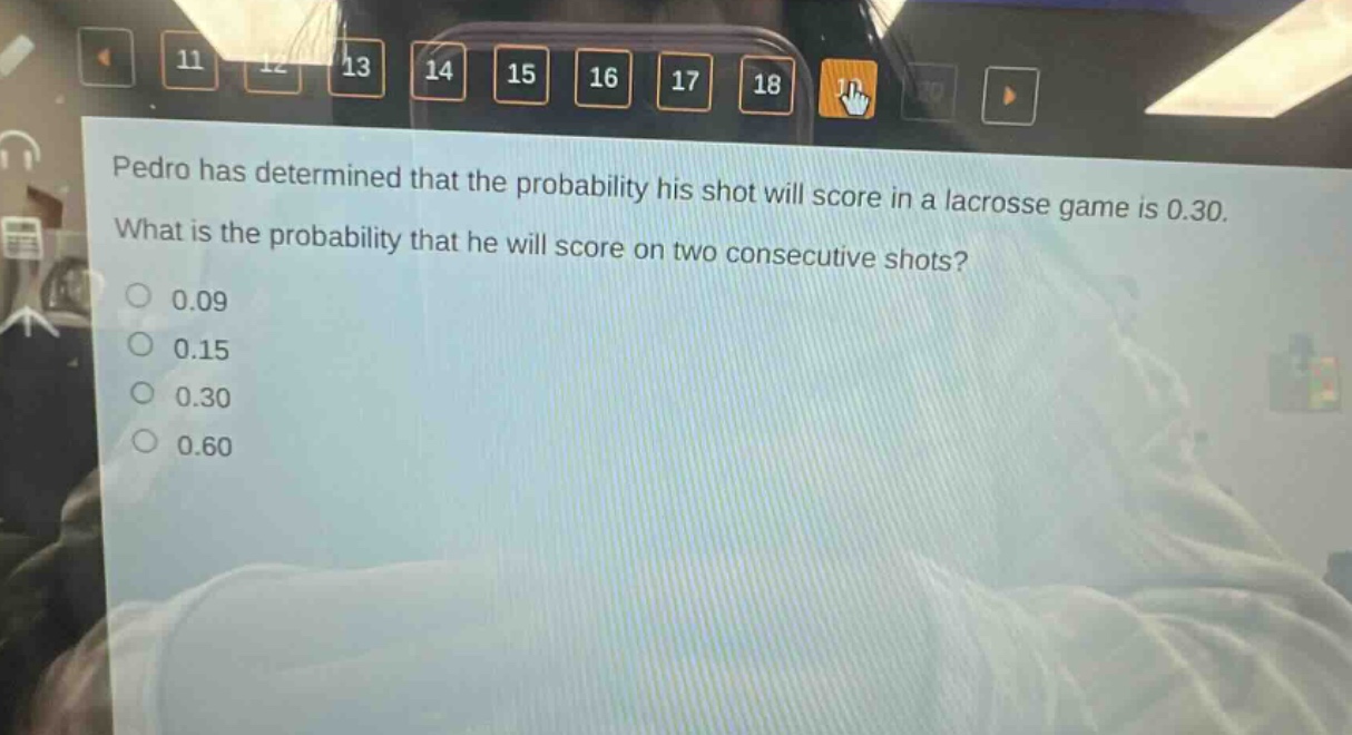 pedro has determined that the probability his shot will score in a lacrosse game is 0.30. what is the probability that he will score on two consecutive shots? 0.09 0.15 0.30 0.60