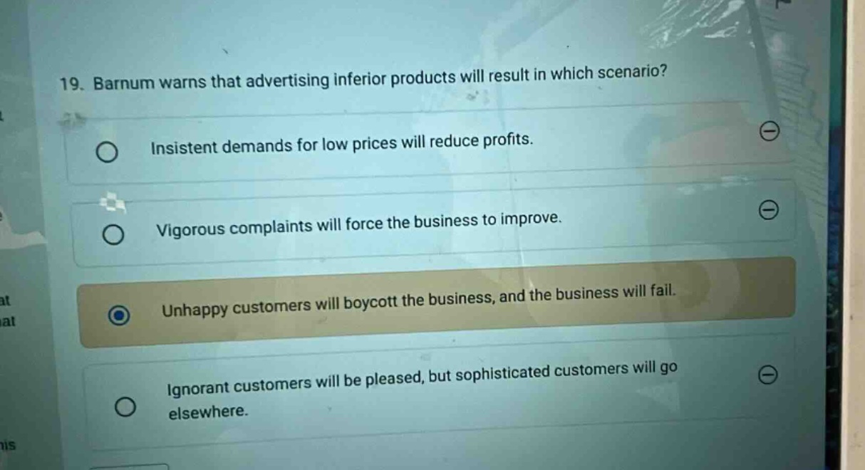 19. barnum warns that advertising inferior products will result in which scenario? insistent demands for low prices will reduce profits. vigorous complaints will force the business to improve. unhappy customers will boycott the business, and the business will fail. ignorant customers will be pleased, but sophisticated customers will go elsewhere.