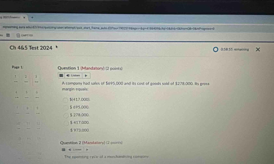 ch 4&5 test 2024 0:58:55 remaining page 1: question 1 (mandatory) (2 points) listen a company had sales of $695,000 and its cost of goods sold of $278,000. its gross margin equals: $(417,000). $695,000. $278,000. $417,000. $973,000 question 2 (mandatory) (2 points) listen the operating cycle of a merchandising company