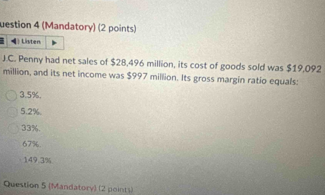 uestion 4 (mandatory) (2 points) listen j.c. penny had net sales of $28,496 million, its cost of goods sold was $19,092 million, and its net income was $997 million. its gross margin ratio equals: 3.5%. 5.2%. 33%. 67%. 149.3% question 5 (mandatory) (2 points)