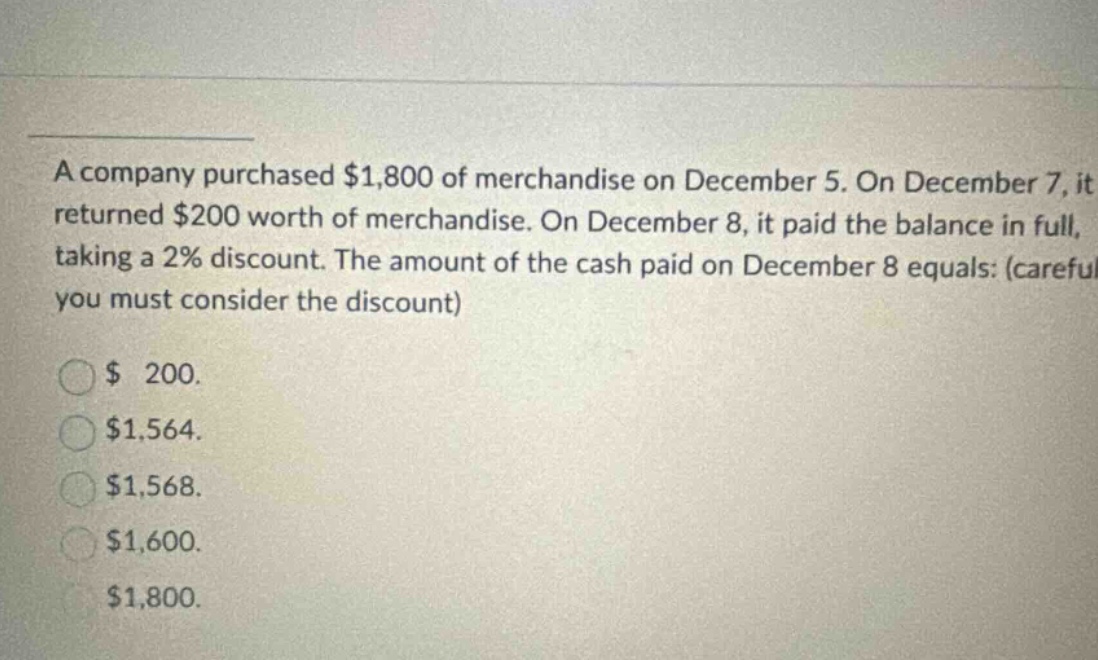 a company purchased $1,800 of merchandise on december 5. on december 7, it returned $200 worth of merchandise. on december 8, it paid the balance in full, taking a 2% discount. the amount of the cash paid on december 8 equals: (careful you must consider the discount) $ 200. $1,564. $1,568. $1,600. $1,800.