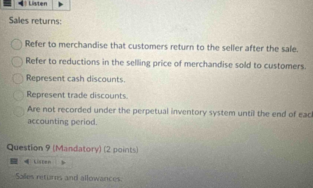 sales returns: refer to merchandise that customers return to the seller after the sale. refer to reductions in the selling price of merchandise sold to customers. represent cash discounts. represent trade discounts. are not recorded under the perpetual inventory system until the end of each accounting period. question 9 (mandatory) (2 points) sales returns and allowances.