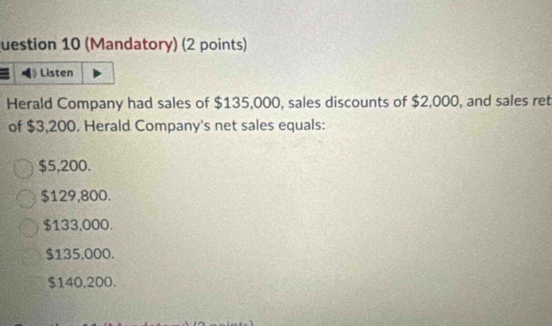 uestion 10 (mandatory) (2 points) listen herald company had sales of $135,000, sales discounts of $2,000, and sales ret of $3,200. herald companys net sales equals: $5,200. $129,800. $133,000. $135,000. $140,200.