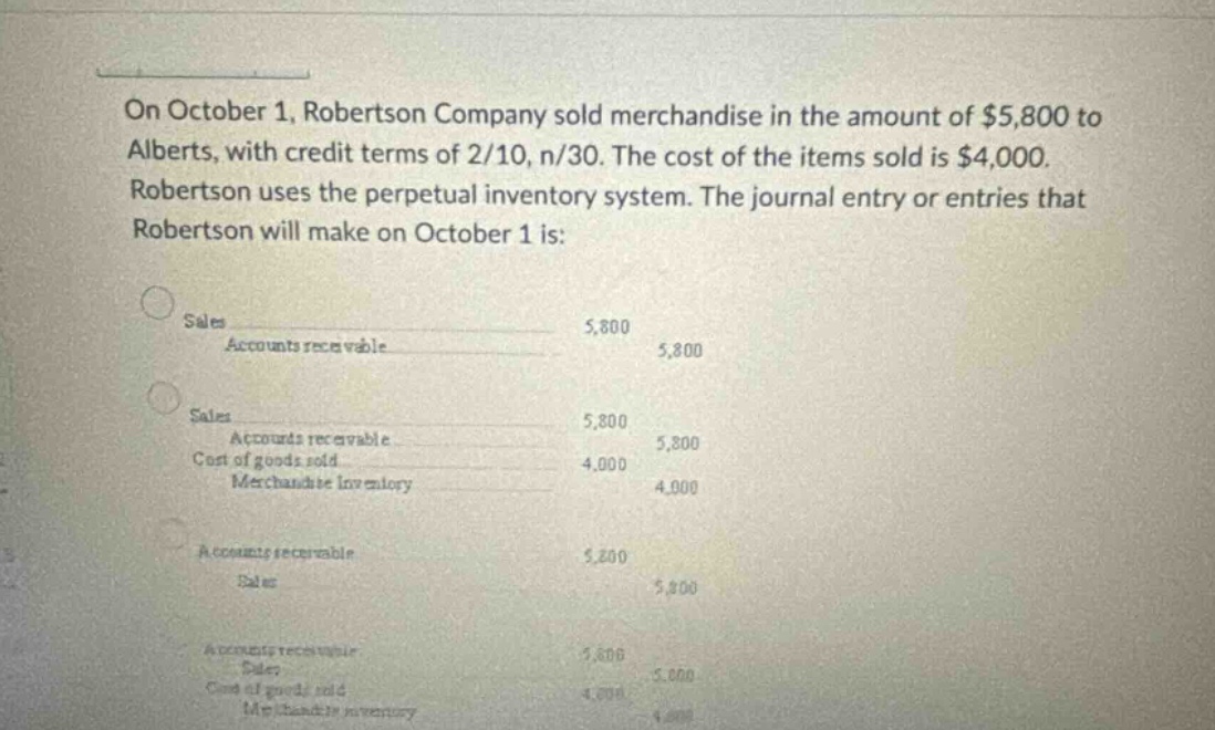 on october 1, robertson company sold merchandise in the amount of $5,800 to alberts, with credit terms of 2/10, n/30. the cost of the items sold is $4,000. robertson uses the perpetual inventory system. the journal entry or entries that robertson will make on october 1 is: sales accounts receivable 5,800 5,800 sales accounts receivable 5,800 5,800 cost of goods sold 4,000 merchandise inventory 4,000 accounts receivable 5,800 sales 5,800 accounts receivable 5,800 sales 5,800 cost of goods sold 4,000 merchandise inventory 4,000
