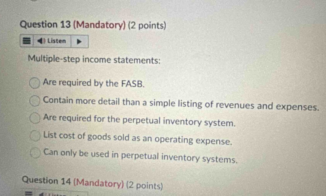 question 13 (mandatory) (2 points) listen multiple - step income statements: are required by the fasb. contain more detail than a simple listing of revenues and expenses. are required for the perpetual inventory system. list cost of goods sold as an operating expense. can only be used in perpetual inventory systems. question 14 (mandatory) (2 points)