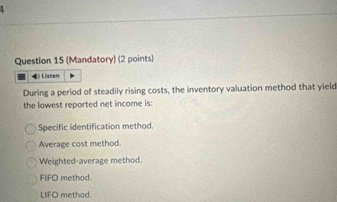 question 15 (mandatory) (2 points) listen during a period of steadily rising costs, the inventory valuation method that yields the lowest reported net income is: specific identification method. average cost method. weighted - average method. fifo method. lifo method.