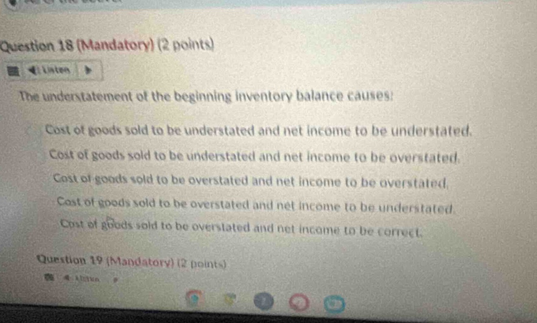 question 18 (mandatory) (2 points) the understatement of the beginning inventory balance causes: cost of goods sold to be understated and net income to be understated. cost of goods sold to be understated and net income to be overstated. cost of goods sold to be overstated and net income to be overstated. cost of goods sold to be overstated and net income to be understated. cost of goods sold to be overstated and net income to be correct. question 19 (mandatory) (2 points)