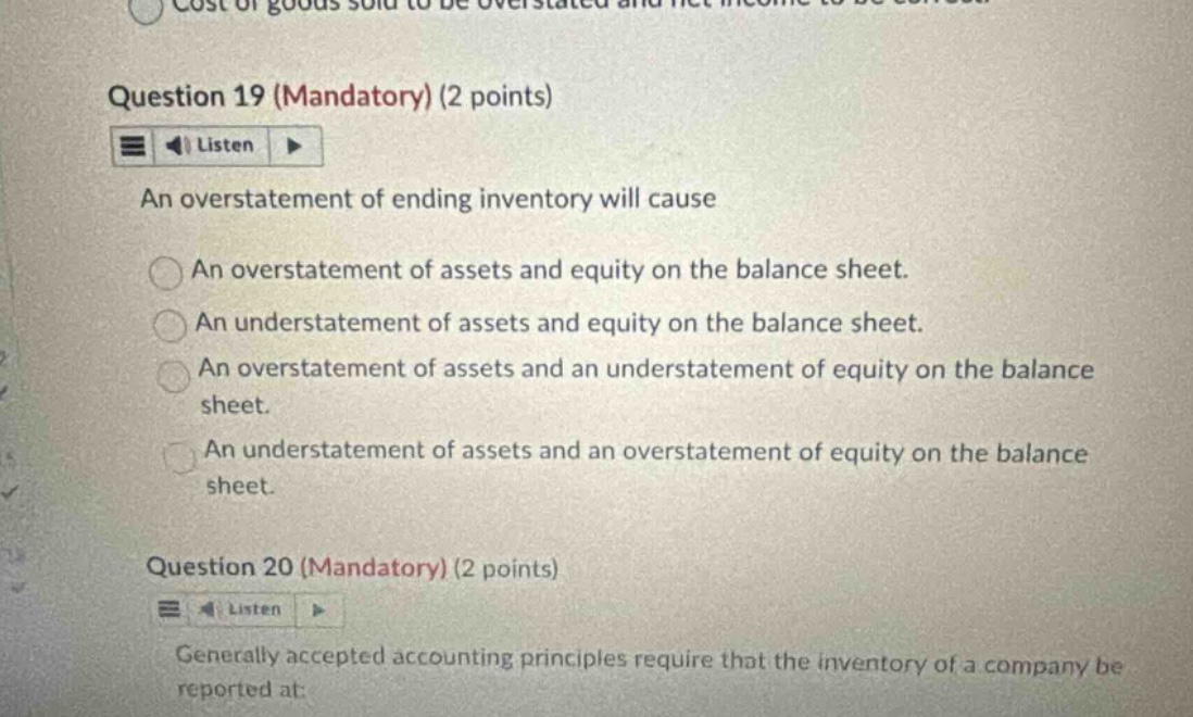question 19 (mandatory) (2 points) listen an overstatement of ending inventory will cause an overstatement of assets and equity on the balance sheet. an understatement of assets and equity on the balance sheet. an overstatement of assets and an understatement of equity on the balance sheet. an understatement of assets and an overstatement of equity on the balance sheet. question 20 (mandatory) (2 points) listen generally accepted accounting principles require that the inventory of a company be reported at: