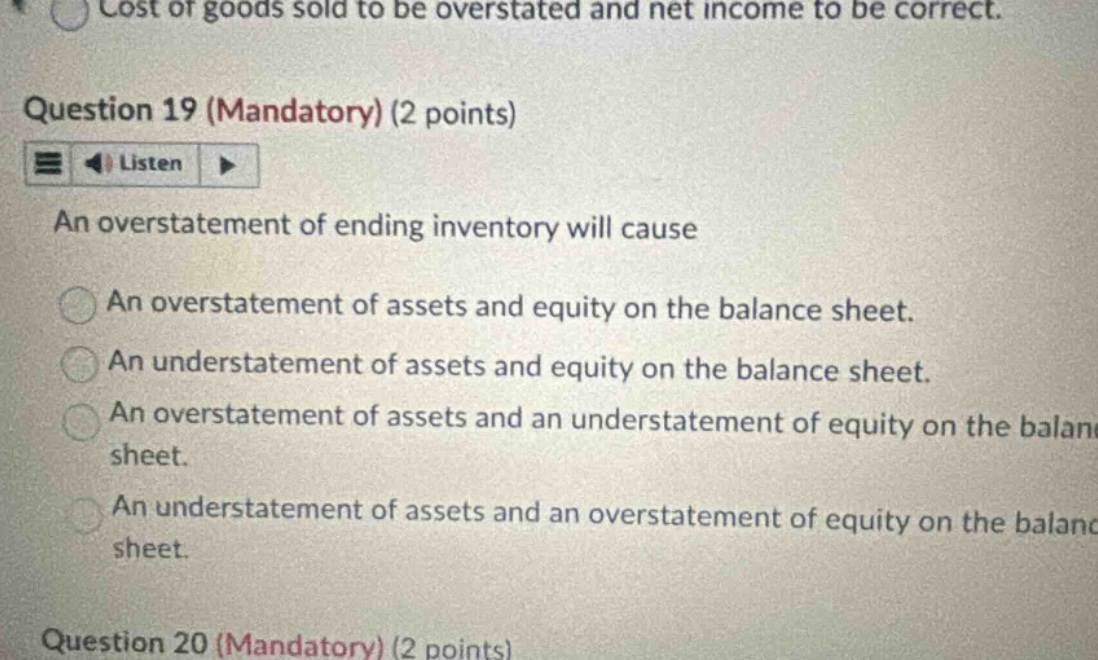 question 19 (mandatory) (2 points) an overstatement of ending inventory will cause an overstatement of assets and equity on the balance sheet. an understatement of assets and equity on the balance sheet. an overstatement of assets and an understatement of equity on the balance sheet. an understatement of assets and an overstatement of equity on the balance sheet. question 20 (mandatory) (2 points)