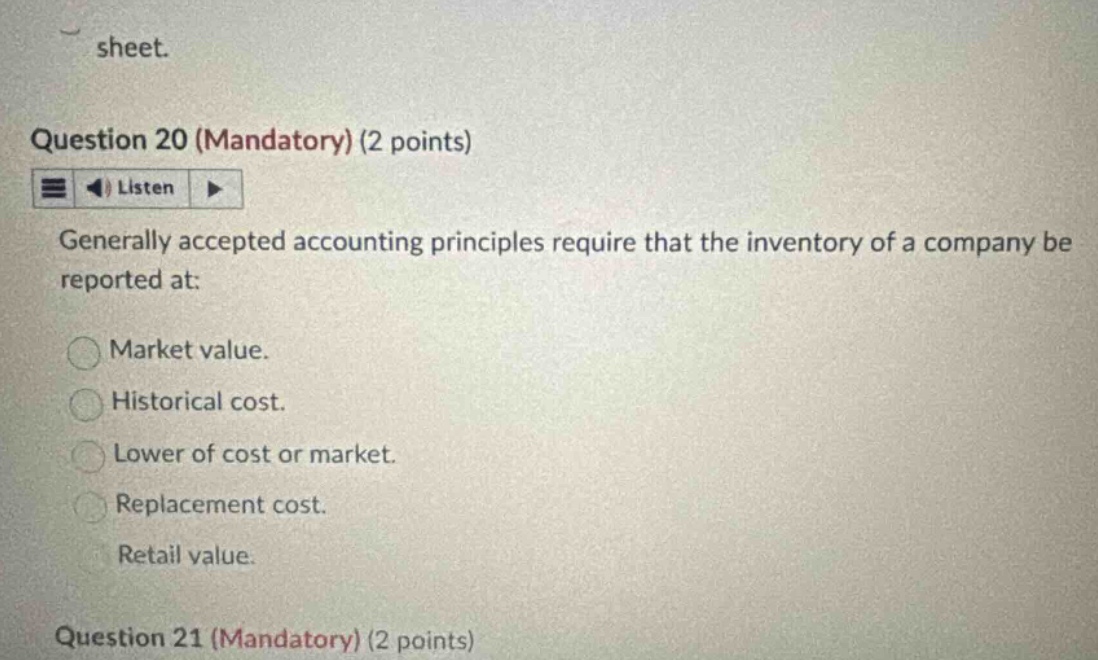 question 20 (mandatory) (2 points) listen generally accepted accounting principles require that the inventory of a company be reported at: market value. historical cost. lower of cost or market. replacement cost. retail value. question 21 (mandatory) (2 points)