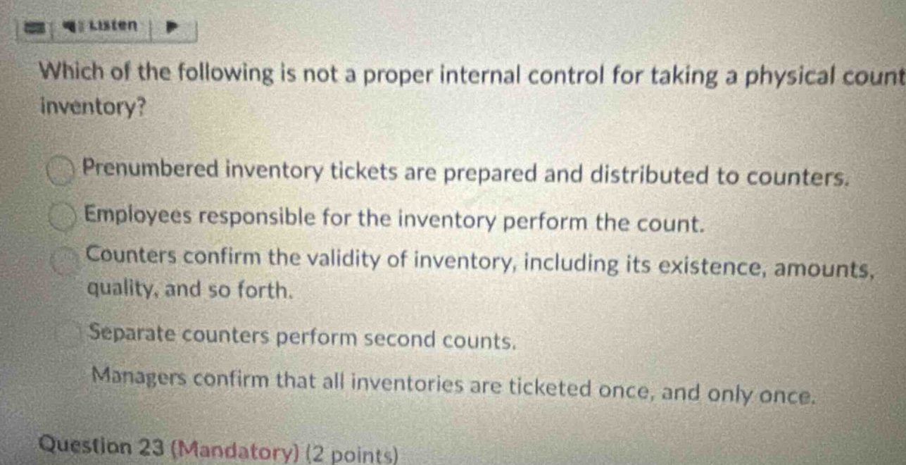 which of the following is not a proper internal control for taking a physical count inventory? prenumbered inventory tickets are prepared and distributed to counters. employees responsible for the inventory perform the count. counters confirm the validity of inventory, including its existence, amounts, quality, and so forth. separate counters perform second counts. managers confirm that all inventories are ticketed once, and only once. question 23 (mandatory) (2 points)