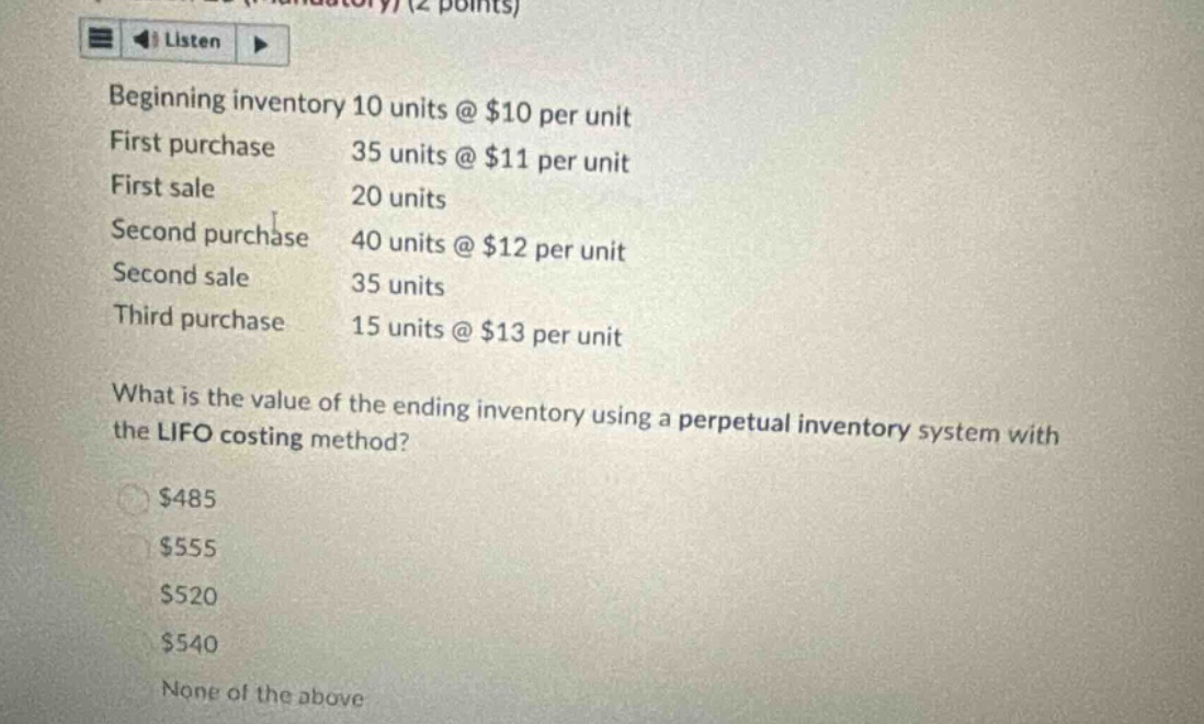 beginning inventory 10 units @ $10 per unit first purchase 35 units @ $11 per unit first sale 20 units second purchase 40 units @ $12 per unit second sale 35 units third purchase 15 units @ $13 per unit what is the value of the ending inventory using a perpetual inventory system with the lifo costing method? $485 $555 $520 $540 none of the above
