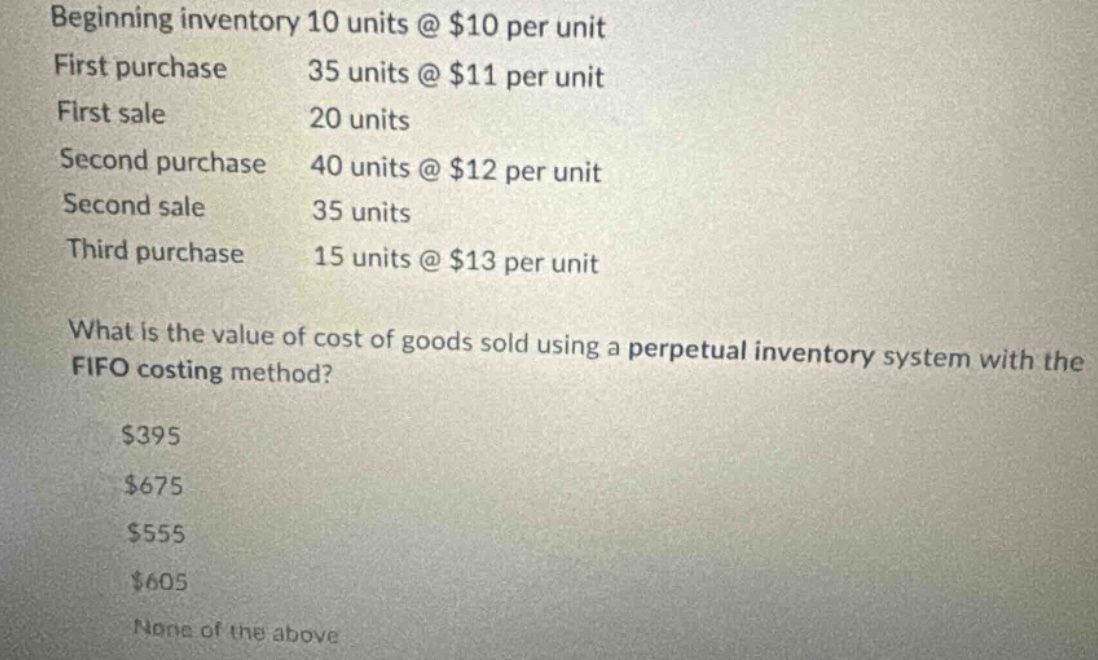 beginning inventory 10 units @ $10 per unit first purchase 35 units @ $11 per unit first sale 20 units second purchase 40 units @ $12 per unit second sale 35 units third purchase 15 units @ $13 per unit what is the value of cost of goods sold using a perpetual inventory system with the fifo costing method? $395 $675 $555 $605 none of the above