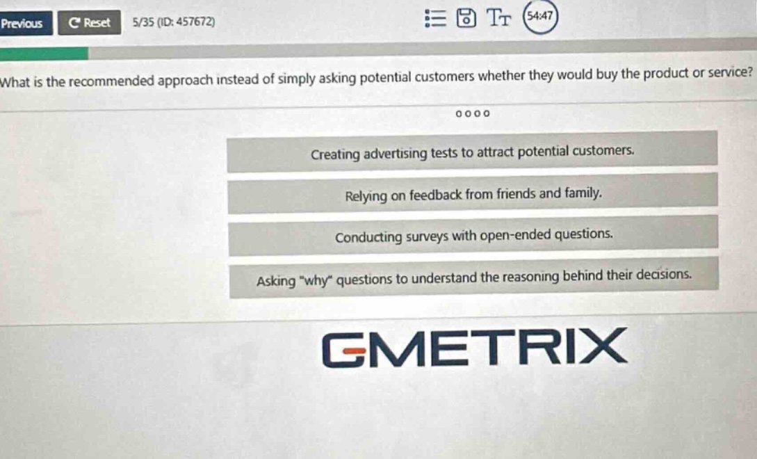 what is the recommended approach instead of simply asking potential customers whether they would buy the product or service? creating advertising tests to attract potential customers. relying on feedback from friends and family. conducting surveys with open - ended questions. asking \why\ questions to understand the reasoning behind their decisions.