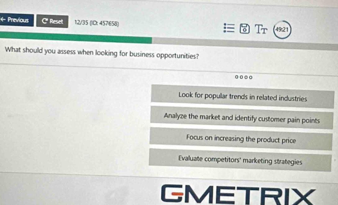 what should you assess when looking for business opportunities? look for popular trends in related industries analyze the market and identify customer pain points focus on increasing the product price evaluate competitors marketing strategies