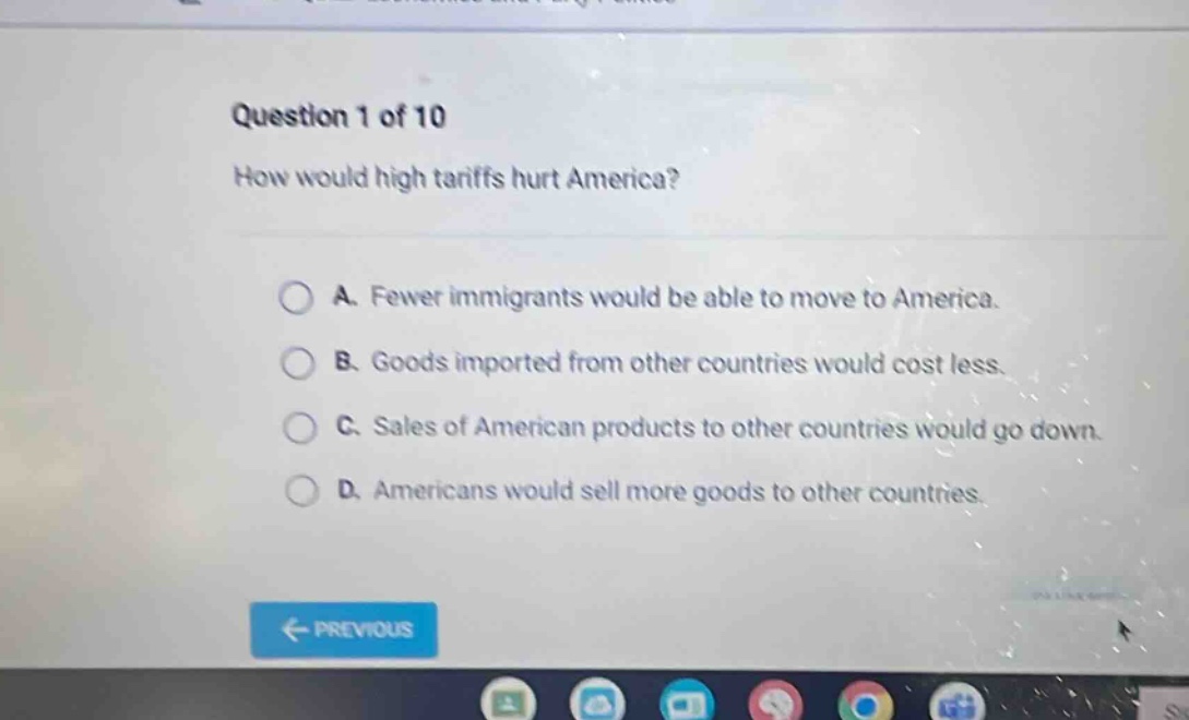 question 1 of 10\nhow would high tariffs hurt america?\na. fewer immigrants would be able to move to america.\nb. goods imported from other countries would cost less.\nc. sales of american products to other countries would go down.\nd. americans would sell more goods to other countries.
