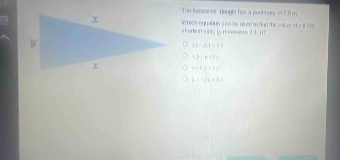the isosceles triangle has a perimeter of 7.5 m. which equation can be used to find the value of x if the shortest side, y, measures 2.1 m? 2x - 2.1 = 7.5 4.2 + y = 7.5 y - 4.2 = 7.5 2.1 + 2x = 7.5