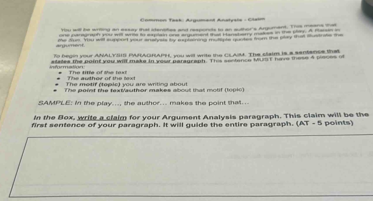 common task: argument analysis - claim\nyou will be writing an essay that identifies and responds to an authors argument. this means that in one paragraph you will write to explain one argument that hansberry makes in the play. a raisin in the sun. you will support your analysis by explaining multiple quotes from the play that illustrate the argument.\nto begin your analysis paragraph, you will write the claim. the claim is a sentence that states the point you will make in your paragraph. this sentence must have these 4 pieces of information:\n the title of the text\n the author of the text\n the motif (topic) you are writing about\n the point the text/author makes about that motif (topic)\nsample: in the play..., the author... makes the point that...\nin the box, write a claim for your argument analysis paragraph. this claim will be the first sentence of your paragraph. it will guide the entire paragraph. (at - 5 points)