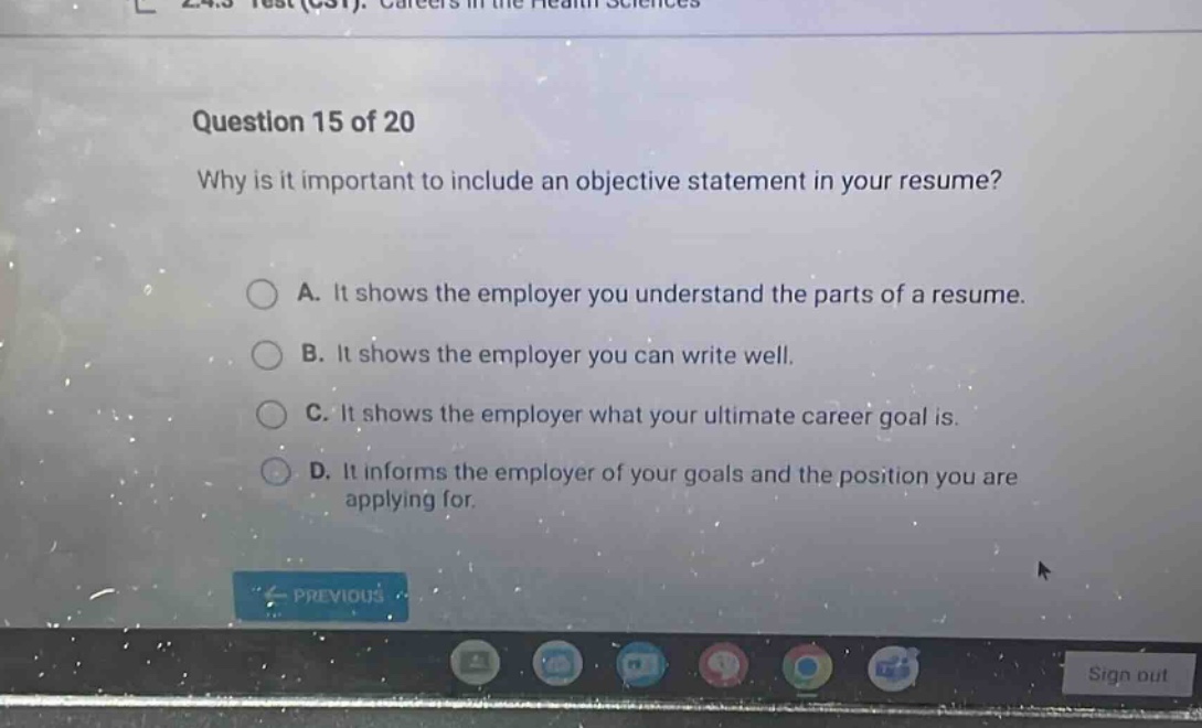 question 15 of 20 why is it important to include an objective statement in your resume? a. it shows the employer you understand the parts of a resume. b. it shows the employer you can write well. c. it shows the employer what your ultimate career goal is. d. it informs the employer of your goals and the position you are applying for.